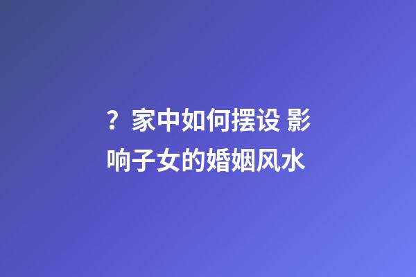 ？家中如何摆设 影响子女的婚姻风水
